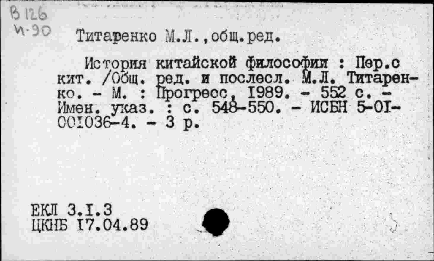 ﻿О»
Титаренко М.Л. . общ.ред.
История китайской философии : Пер.о кит. /Общ. ред. и послесл. М.Л. Титаренко. - М. : Прогресс, 1989. - 552 с. -Имен. указ. : с. 548-550. - ИСБН 5-01-001036-4. - 3 р.
ЕКЛ 3.1.3
ЦКПБ 17.04.89